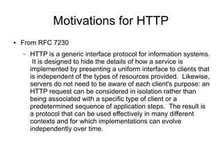 Motivations for HTTP
● From RFC 7230
– HTTP is a generic interface protocol for information systems.
It is designed to hide the details of how a service is
implemented by presenting a uniform interface to clients that
is independent of the types of resources provided. Likewise,
servers do not need to be aware of each client's purpose: an
HTTP request can be considered in isolation rather than
being associated with a specific type of client or a
predetermined sequence of application steps. The result is
a protocol that can be used effectively in many different
contexts and for which implementations can evolve
independently over time.
 