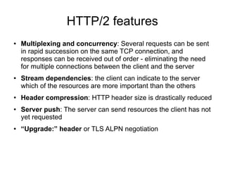 HTTP/2 features
● Multiplexing and concurrency: Several requests can be sent
in rapid succession on the same TCP connection, and
responses can be received out of order - eliminating the need
for multiple connections between the client and the server
● Stream dependencies: the client can indicate to the server
which of the resources are more important than the others
● Header compression: HTTP header size is drastically reduced
● Server push: The server can send resources the client has not
yet requested
● “Upgrade:” header or TLS ALPN negotiation
 
