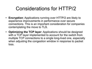 Considerations for HTTP/2
● Encryption: Applications running over HTTP/2 are likely to
experience improvements in performance over secure
connections. This is an important consideration for companies
contemplating the move to TLS.
● Optimizing the TCP layer: Applications should be designed
with a TCP layer implemented to account for the switch from
multiple TCP connections to a single long-lived one, especially
when adjusting the congestion window in response to packet
loss.
 