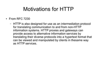 Motivations for HTTP
● From RFC 7230
– HTTP is also designed for use as an intermediation protocol
for translating communication to and from non-HTTP
information systems. HTTP proxies and gateways can
provide access to alternative information services by
translating their diverse protocols into a hypertext format that
can be viewed and manipulated by clients in thesame way
as HTTP services.
 
