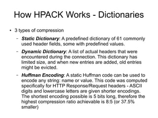 How HPACK Works - Dictionaries
● 3 types of compression
– Static Dictionary: A predefined dictionary of 61 commonly
used header fields, some with predefined values.
– Dynamic Dictionary: A list of actual headers that were
encountered during the connection. This dictionary has
limited size, and when new entries are added, old entries
might be evicted.
– Huffman Encoding: A static Huffman code can be used to
encode any string: name or value. This code was computed
specifically for HTTP Response/Request headers - ASCII
digits and lowercase letters are given shorter encodings.
The shortest encoding possible is 5 bits long, therefore the
highest compression ratio achievable is 8:5 (or 37.5%
smaller)
 