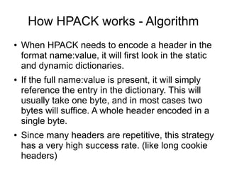 How HPACK works - Algorithm
● When HPACK needs to encode a header in the
format name:value, it will first look in the static
and dynamic dictionaries.
● If the full name:value is present, it will simply
reference the entry in the dictionary. This will
usually take one byte, and in most cases two
bytes will suffice. A whole header encoded in a
single byte.
● Since many headers are repetitive, this strategy
has a very high success rate. (like long cookie
headers)
 