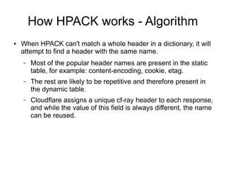 How HPACK works - Algorithm
● When HPACK can't match a whole header in a dictionary, it will
attempt to find a header with the same name.
– Most of the popular header names are present in the static
table, for example: content-encoding, cookie, etag.
– The rest are likely to be repetitive and therefore present in
the dynamic table.
– Cloudflare assigns a unique cf-ray header to each response,
and while the value of this field is always different, the name
can be reused.
 