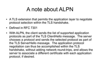 A note about ALPN
● A TLS extension that permits the application layer to negotiate
protocol selection within the TLS handshake.
● Defined in RFC 7301
● With ALPN, the client sends the list of supported application
protocols as part of the TLS ClientHello message. The server
chooses a protocol and sends the selected protocol as part of
the TLS ServerHello message. The application protocol
negotiation can thus be accomplished within the TLS
handshake, without adding network round-trips, and allows the
server to associate a different certificate with each application
protocol, if desired.
 