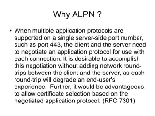 Why ALPN ?
● When multiple application protocols are
supported on a single server-side port number,
such as port 443, the client and the server need
to negotiate an application protocol for use with
each connection. It is desirable to accomplish
this negotiation without adding network round-
trips between the client and the server, as each
round-trip will degrade an end-user's
experience. Further, it would be advantageous
to allow certificate selection based on the
negotiated application protocol. (RFC 7301)
 
