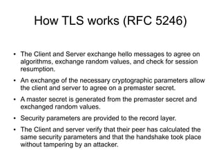 How TLS works (RFC 5246)
● The Client and Server exchange hello messages to agree on
algorithms, exchange random values, and check for session
resumption.
● An exchange of the necessary cryptographic parameters allow
the client and server to agree on a premaster secret.
● A master secret is generated from the premaster secret and
exchanged random values.
● Security parameters are provided to the record layer.
● The Client and server verify that their peer has calculated the
same security parameters and that the handshake took place
without tampering by an attacker.
 