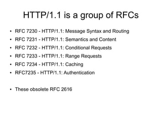 HTTP/1.1 is a group of RFCs
● RFC 7230 - HTTP/1.1: Message Syntax and Routing
● RFC 7231 - HTTP/1.1: Semantics and Content
● RFC 7232 - HTTP/1.1: Conditional Requests
● RFC 7233 - HTTP/1.1: Range Requests
● RFC 7234 - HTTP/1.1: Caching
● RFC7235 - HTTP/1.1: Authentication
● These obsolete RFC 2616
 