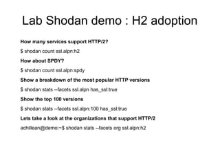 Lab Shodan demo : H2 adoption
How many services support HTTP/2?
$ shodan count ssl.alpn:h2
How about SPDY?
$ shodan count ssl.alpn:spdy
Show a breakdown of the most popular HTTP versions
$ shodan stats --facets ssl.alpn has_ssl:true
Show the top 100 versions
$ shodan stats --facets ssl.alpn:100 has_ssl:true
Lets take a look at the organizations that support HTTP/2
achillean@demo:~$ shodan stats --facets org ssl.alpn:h2
 