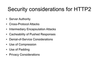 Security considerations for HTTP2
● Server Authority
● Cross-Protocol Attacks
● Intermediary Encapsulation Attacks
● Cacheability of Pushed Responses
● Denial-of-Service Considerations
● Use of Compression
● Use of Padding
● Privacy Considerations
 