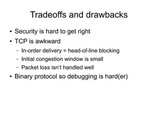 Tradeoffs and drawbacks
● Security is hard to get right
● TCP is awkward
– In-order delivery = head-of-line blocking
– Initial congestion window is small
– Packet loss isn’t handled well
● Binary protocol so debugging is hard(er)
 