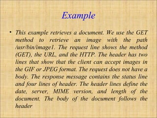 Example
• This example retrieves a document. We use the GET
method to retrieve an image with the path
/usr/bin/image1. The request line shows the method
(GET), the URL, and the HTTP. The header has two
lines that show that the client can accept images in
the GIF or JPEG format. The request does not have a
body. The response message contains the status line
and four lines of header. The header lines define the
date, server, MIME version, and length of the
document. The body of the document follows the
header
 