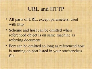 5
URL and HTTP
• All parts of URL, except parameters, used
with http
• Scheme and host can be omitted when
referenced object is on same machine as
referring document
• Port can be omitted so long as referenced host
is running on port listed in your /etc/services
file.
 