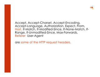 Accept, Accept-Charset, Accept-Encoding,
Accept-Language, Authorization, Expect, From,
Host, If-Match, If-Modified-Since, If-None-Match, If-
Range, If-Unmodified-Since, Max-Forwards,
Referer, User-Agent

are some of the HTTP request headers.
 