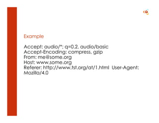 Example

Accept: audio/*; q=0.2, audio/basic
Accept-Encoding: compress, gzip
From: me@some.org
Host: www.some.org
Referer: http://www.tst.org/at/1.html User-Agent:
Mozilla/4.0
 