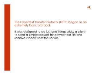 The Hypertext Transfer Protocol (HTTP) began as an
extremely basic protocol.

It was designed to do just one thing: allow a client
to send a simple request for a hypertext file and
receive it back from the server.
 