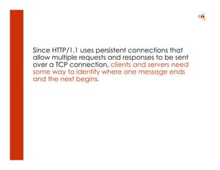 Since HTTP/1.1 uses persistent connections that
allow multiple requests and responses to be sent
over a TCP connection, clients and servers need
some way to identify where one message ends
and the next begins.
 