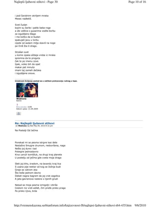 Najlepši ljubavni stihovi - Page 30                                                     Page 10 of 16



i pod čarobnim okriljem mraka
Mesec nadletiš.

Svet čudan
kojim su žarile i palile baba-roge
a zle veštice s gusarima vodile borbu
za izgubljeno blago
i ma koliko da si budan
spakuješ javu u torbu
cipele od sedam milja staviš na noge
pa činiš šta ti drago.

Strašan svet
u kome opaka aždaja vreba iz mraka
spremna da te proguta
čak te po imenu zove.
Ipak, voleo bih da opet
makar pet minuta
imam taj osmeh dečaka
i izgubljene snove.

_________________
Umetnost življenja sastoji se u večitom pretvaranju ružnog u lepo.




 Wedrana
 Admin


 Broj poruka: 3199
 Datum upisa: 21.09.2009




Re: Najlepši ljubavni stihovi
 od Wedrana taj Ned Maj 09, 2010 8:32 pm

Na Postelji Od Ječma




Ponekad mi se pesma istrgne kao dete
Nestašno šmugne drumom, nedovršena, naga
Nešto joj dune i tad
Pobegne jednostavno
Kroz usnuli komšiluk, na drugi kraj planete
U postelju od ječma gde cveta moja draga

Sleti joj tiho, kradom, na lavandu kraj lica
S usana pije nektar od kog se čežnja budi
Greje se vatrom oka
Što beše jednom davno
Debeli nagna bagrem da joj vrat zagolica
A jata gavranova rastera s njenih grudi

Nekad se moja pesma izmigolji i zbriše
Cestom niz vreli asfalt, čim preñe preko praga
Pa preko njiva, brda




http://vremenskazona.serbianforum.info/knjizevnost-f8/najlepsi-ljubavni-stihovi-t64-435.htm   9/6/2010
 