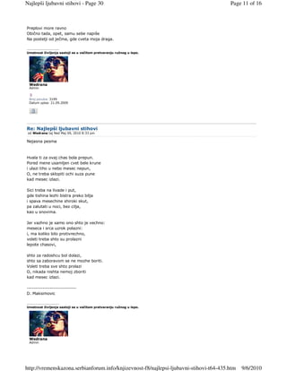 Najlepši ljubavni stihovi - Page 30                                                     Page 11 of 16



Preplovi more ravno
Obično tada, opet, samu sebe napiše
Na postelji od ječma, gde cveta moja draga.

_________________
Umetnost življenja sastoji se u večitom pretvaranju ružnog u lepo.




 Wedrana
 Admin


 Broj poruka: 3199
 Datum upisa: 21.09.2009




Re: Najlepši ljubavni stihovi
 od Wedrana taj Ned Maj 09, 2010 8:33 pm

Nejasna pesma



Hvala ti za ovaj chas bola prepun.
Pored mene usamljen cvet bele krune
i ulazi tiho u nebo mesec nepun,
O, ne treba sklopiti ochi suza pune
kad mesec izlazi.

Sici treba na livade i put,
gde tishina lezhi bistra preko bilja
i spava mesechine shiroki skut,
pa zalutati u noci, bez cilja,
kao u snovima.

Jer vazhno je samo ono shto je vechno:
meseca i srca uzrok polazni:
i, ma koliko bilo protivrechno,
voleti treba shto su prolazni
lepote chasovi,

shto za radoshcu bol dolazi,
shto sa zaboravom se ne mozhe boriti.
Voleti treba sve shto prolazi
O, nikada nishta nemoj zboriti
kad mesec izlazi.

----------------------------
D. Maksimovic

_________________
Umetnost življenja sastoji se u večitom pretvaranju ružnog u lepo.




 Wedrana
 Admin




http://vremenskazona.serbianforum.info/knjizevnost-f8/najlepsi-ljubavni-stihovi-t64-435.htm   9/6/2010
 