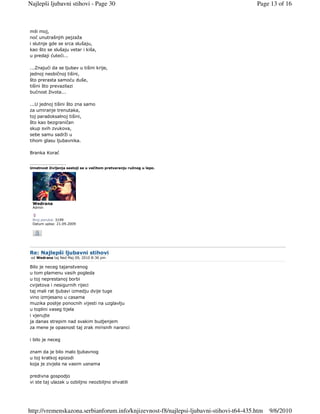 Najlepši ljubavni stihovi - Page 30                                                     Page 13 of 16



mili moj,
noć unutrašnjih pejzaža
i slutnje gde se srca slušaju,
kao što se slušaju vetar i kiša,
u predaji ćuteći...

...Znajući da se ljubav u tišini krije,
jednoj neobičnoj tišini,
što prerasta samoću duše,
tišini što prevazilazi
bućnost života...

...U jednoj tišini što zna samo
za umiranje trenutaka,
toj paradoksalnoj tišini,
što kao bezgraničan
skup svih zvukova,
sebe samu sadrži u
tihom glasu ljubavnika.

Branka Korać

_________________
Umetnost življenja sastoji se u večitom pretvaranju ružnog u lepo.




 Wedrana
 Admin


 Broj poruka: 3199
 Datum upisa: 21.09.2009




Re: Najlepši ljubavni stihovi
 od Wedrana taj Ned Maj 09, 2010 8:36 pm

Bilo je neceg tajanstvenog
u tom plamenu vasih pogleda
u toj neprestanoj borbi
cvijetova i nesigurnih rijeci
taj mali rat ljubavi izmedju dvije tuge
vino izmjesano u casama
muzika poslije ponocnih vijesti na uzglavlju
u toplini vaseg tijela
i vjerujte
ja danas strepim nad svakim budjenjem
za mene je opasnost taj zrak mirisnih naranci

i bilo je neceg

znam da je bilo malo ljubavnog
u toj kratkoj epizodi
koja je zivjela na vasim usnama

predivna gospodjo
vi ste taj ulazak u ozbiljno neozbiljno shvatili




http://vremenskazona.serbianforum.info/knjizevnost-f8/najlepsi-ljubavni-stihovi-t64-435.htm   9/6/2010
 