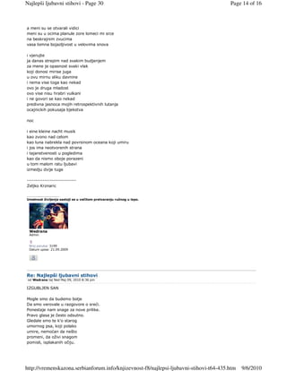 Najlepši ljubavni stihovi - Page 30                                                     Page 14 of 16



a meni su se otvarali vidici
meni su u ocima planule zore lomeci mi srce
na beskrajnim zvucima
vasa lomna bojazljivost u velovima snova

i vjerujte
ja danas strepim nad svakim budjenjem
za mene je opasnost svaki vlak
koji donosi mirise juga
u ovu mirnu sliku davnine
i nema vise toga kao nekad
ovo je druga mladost
ovo vise nisu hrabri vulkani
i ne govori se kao nekad
predivna jasnoca mojih retrospektivnih lutanja
ocajnickih pokusaja bjekstva

noc

i eine kleine nacht musik
kao zvono nad celom
kao luna nabrekla nad povrsinom oceana koji umiru
i jos ima neotvorenih strana
i tajanstvenosti u pogledima
kao da nismo oboje porazeni
u tom malom ratu ljubavi
izmedju dvije tuge

----------------------------
Zeljko Krznaric

_________________
Umetnost življenja sastoji se u večitom pretvaranju ružnog u lepo.




 Wedrana
 Admin


 Broj poruka: 3199
 Datum upisa: 21.09.2009




Re: Najlepši ljubavni stihovi
 od Wedrana taj Ned Maj 09, 2010 8:36 pm

IZGUBLJEN SAN

Mogle smo da budemo bolje
Da smo verovale u razgovore o sreći.
Ponestaje nam snage za nove prilike.
Pravo glasa je često odsutno.
Gledale smo te k'o starog
umornog psa, koji polako
umire, nemoćan da nešto
promeni, da oživi snagom
pomisli, isplakanih očiju.




http://vremenskazona.serbianforum.info/knjizevnost-f8/najlepsi-ljubavni-stihovi-t64-435.htm   9/6/2010
 