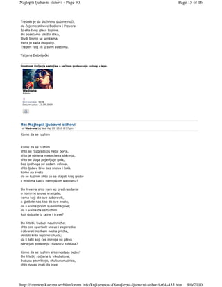 Najlepši ljubavni stihovi - Page 30                                                     Page 15 of 16



Trebalo je da doživimo dubine noći,
da čujemo stihove Bodlera i Prevera
Iz eha tvog glasa topline.
Pri posetama izložbi slika,
Divili bismo se senkama.
Pariz je sada drugačiji.
Treperi tvoj lik u svim svetlima.

Tatjana Debeljački

_________________
Umetnost življenja sastoji se u večitom pretvaranju ružnog u lepo.




 Wedrana
 Admin


 Broj poruka: 3199
 Datum upisa: 21.09.2009




Re: Najlepši ljubavni stihovi
 od Wedrana taj Ned Maj 09, 2010 8:37 pm

Kome da se tuzhim



Kome da se tuzhim
shto se razgradjuju neba porte,
shto je obijena mesecheva shkrinja,
shto se duga pojavljuje gola,
bez ijednoga od sedam velova,
shto ljubav biva bez snova i bola;
kome na svetu
da se tuzhim shto ce se stajati kraj groba
s mislima kao u hemijskom kabinetu?

Da li vama shto nam se pred razdanje
u nemirne snove vraccate,
vama koji ste sve zaboravili,
a gledate nas kao da sve znate,
da li vama prvim susedima jave;
da li vama da se tuzhim
koji dolazite iz tajne i trave?

Da li tebi, buduci nauchniche,
shto ces operisati snove i zagonetke
i otvarati nozhem nedra priche,
skidati krila leptirici chuda;
da li tebi koji ces mirnije no plevu
razvejati poslednju chashicu zabluda?

Kome da se tuzhim shto nestaju bajke?
Da li tebi, rodjena iz inkubatora,
buduca pesnikinjo, chukununuchice,
shto neces znati da zore




http://vremenskazona.serbianforum.info/knjizevnost-f8/najlepsi-ljubavni-stihovi-t64-435.htm   9/6/2010
 