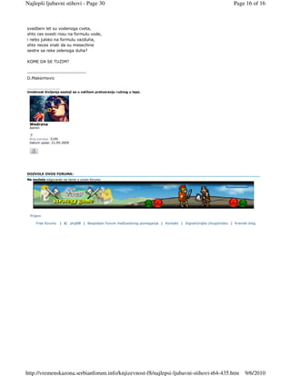 Najlepši ljubavni stihovi - Page 30                                                                           Page 16 of 16



svadbeni let su vodenoga cveta,
shto ces svesti rosu na formulu vode,
i nebo julsko na formulu vazduha,
shto neces znati da su mesechine
sestre sa reke zelenoga duha?

KOME DA SE TUZIM?

---------------------------------
D.Maksimovic

_________________
Umetnost življenja sastoji se u večitom pretvaranju ružnog u lepo.




 Wedrana
 Admin


 Broj poruka: 3199
 Datum upisa: 21.09.2009




DOZVOLE OVOG FORUMA:
Ne možete odgovarati na teme u ovom forumu




  Prijem

     Free forums   | © phpBB | Besplatan Forum meñusobnog pomaganja | Kontakt | Signalizirajte zloupotrebu | Kreirati blog




http://vremenskazona.serbianforum.info/knjizevnost-f8/najlepsi-ljubavni-stihovi-t64-435.htm                         9/6/2010
 