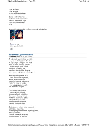 Najlepši ljubavni stihovi - Page 30                                                      Page 3 of 16



I čas je srebrna.
I čas je plava.
U njoj se tišina odslikava.

Svako u sebi reke druge
pod istim mostovima sretne.
Zato su naše sreće i tuge
uvek drukčije istovetne.
M.A.

_________________
Umetnost življenja sastoji se u večitom pretvaranju ružnog u lepo.




 Wedrana
 Admin


 Broj poruka: 3199
 Datum upisa: 21.09.2009




Re: Najlepši ljubavni stihovi
 od Wedrana taj Ned Maj 09, 2010 8:22 pm

Ti koja imaš ruke nevinije od mojih
i koja si mudra kao bezbrižnost.
Ti koja umiješ s njegova čela čitati
bolje od mene njegovu samoću,
i koja otklanjaš spore sjenke
kolebanja s njegova lica
kao što proljetni vjetar otklanja
sjene oblaka koje plove nad brijegom.

Ako tvoj zagrljaj hrabri srce
i tvoja bedra zaustavljaju bol,
ako je tvoje ime počinak
njegovim mislima, i tvoje grlo
hladovina njegovu ležaju,
i noć tvojega glasa voćnjak
još nedodirnut olujama.

Onda ostani pokraj njega
i budi pobožnija od sviju
koje su ga ljubile prije tebe.
Boj se jeka što se približuju
nedužnim posteljama ljubavi.
I blaga budi njegovu snu
pod nevidljivom planinom
na rubu mora koje huči.

Šeći njegovim žalom. Neka te susreću
ožalošćene pliskavice.
Tumaraj njegovom šumom. Prijazni gušteri
neće ti učiniti zla.
I žedne zmije koje ja ukrotih
pred tobom biti će ponizne.




http://vremenskazona.serbianforum.info/knjizevnost-f8/najlepsi-ljubavni-stihovi-t64-435.htm   9/6/2010
 