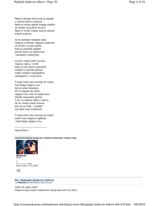 Najlepši ljubavni stihovi - Page 30                                                      Page 4 of 16




Neka ti pjevaju ptice koje ja ogrijah
u noćima oštrih mrazova.
Neka te miluje dječak kojega zaštitih
od uhoda na pustom drumu.
Neka ti miriše cvijeće koje ja zalivah
svojim suzama.

Ja ne dočekah naljepše doba
njegove muškosti. Njegovu plodnost
ne primih u svoja njedra
koja su pustošili pogledi
goniča stoke na sajmovima
i pohlepnih razbojnika.

Ja neću nikad voditi za ruku
njegovu djecu. I priče
koje za njih davno pripremih
možda ću ispričati plačući
malim ubogim medvjedima
ostavljenim u crnoj šumi.

Ti koja imaš ruke nevinije od mojih,
budi blaga njegovu snu
koji je ostao bezazlen.
Ali mi dopusti da vidim
njegovo lice, dok na njega budu
silazile nepoznate godine.
I reci mi katkad nešto o njemu,
da ne moram pitati strance
koji mi se čude, i susjede
koji žale moju strpljivost.

Ti koja imaš ruke nevinije od mojih,
ostani kraj njegova uzglavlja
i budi blaga njegovu snu.

---------------------------------
Vesna Parun

_________________
Umetnost življenja sastoji se u večitom pretvaranju ružnog u lepo.




 Wedrana
 Admin


 Broj poruka: 3199
 Datum upisa: 21.09.2009




Re: Najlepši ljubavni stihovi
 od Wedrana taj Ned Maj 09, 2010 8:25 pm

Zasto se ugasi zizak?
Zaogrnuh ga svojom kabanicom da ga sacuvam od vetra,




http://vremenskazona.serbianforum.info/knjizevnost-f8/najlepsi-ljubavni-stihovi-t64-435.htm   9/6/2010
 
