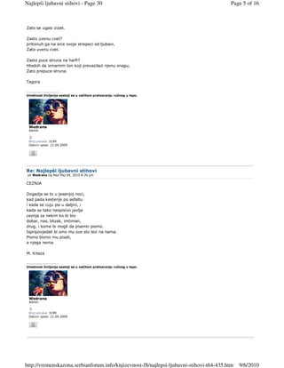Najlepši ljubavni stihovi - Page 30                                                      Page 5 of 16



Zato se ugasi zizak.

Zasto uvenu cvet?
pritisnuh ga na srce svoje strepeci od ljubavi,
Zato uvenu cvet.

Zasto puce struna na harfi?
Htedoh da izmamim ton koji prevazilazi njenu snagu,
Zato prepuce struna.

Tagora

_________________
Umetnost življenja sastoji se u večitom pretvaranju ružnog u lepo.




 Wedrana
 Admin


 Broj poruka: 3199
 Datum upisa: 21.09.2009




Re: Najlepši ljubavni stihovi
 od Wedrana taj Ned Maj 09, 2010 8:26 pm

CEZNJA

Dogadja se to u jesenjoj noci,
kad pada kestenje po asfaltu
i kada se cuju psi u daljini, i
kada se tako neopisivo javlja
ceznja za nekim ko bi bio
dobar, nas, blizak, imtiman,
drug, i kome bi mogli da pisemo pismo.
Ispripovjedali bi smo mu sve sto lezi na nama.
Pismo bismo mu pisali,
a njega nema.

M. Krleza

_________________
Umetnost življenja sastoji se u večitom pretvaranju ružnog u lepo.




 Wedrana
 Admin


 Broj poruka: 3199
 Datum upisa: 21.09.2009




http://vremenskazona.serbianforum.info/knjizevnost-f8/najlepsi-ljubavni-stihovi-t64-435.htm   9/6/2010
 