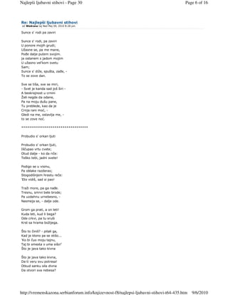 Najlepši ljubavni stihovi - Page 30                                                      Page 6 of 16



Re: Najlepši ljubavni stihovi
 od Wedrana taj Ned Maj 09, 2010 8:28 pm

Sunce s' rodi pa zaviri

Sunce s' rodi, pa zaviri
U ponore mojih grudi;
Užasne se, pa me mane,
Poñe dalje putem svojim.
ja ostanem s jadom mojim
U užasno vel'kom svetu
Sam;
Sunce s' diže, spušta, zañe, -
To se zove dan.

Sve se tiša, sve se miri,
- Svet je kanda sad još širi -
A beskrajnost u crnini
Želi negde da odane,
Pa na moju dušu pane,
Tu preblede, kao da je
Crnja rani moć, -
Gledi na me, ostavlja me, -
to se zove noć.

**********************************

Probudio s' orkan ljuti

Probudio s' orkan ljuti,
Iščupao vrtu cvete;
Otud dalje - ko da riče:
Teško tebi, jadni svete!

Podigo se u visinu,
Pa oblake razderao;
Stogodišnjem hrastu reče:
'Eto vidiš, sad si pao!

Traži more, pa ga nañe.
Tresnu, smrvi bele brode;
Pa uzdahnu urnebesno, -
Nasmeja se, - dalje ode.

Grom ga prati, a on leti!
Kuda leti, kud li bega?
Ode crkvi, pa tu sruši
Krst sa hrama božijega.

Što to činiš? - pitali ga,
Kad je klono pa se stišo...
'Ko bi čuo moju tajnu,
Taj bi smesta s uma sišo!'
Što je java tako kivna

Što je java tako kivna,
Da ti veru svu potresa!
Otkud sanku sila divna
Da otvori sva nebesa?




http://vremenskazona.serbianforum.info/knjizevnost-f8/najlepsi-ljubavni-stihovi-t64-435.htm   9/6/2010
 