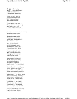 Najlepši ljubavni stihovi - Page 30                                                      Page 7 of 16




Zasijaju zračne staze,
Ka da s' u duž zvezde sjate,
Vidiš svoje kako slaze,
- Same duše - al poznate.

Raj sa zemljom zagrli se
I hladnoća asa toplotom;
One meñe rastope se
Meñu smrti i životom.

Čuješ večnost kako bruji,
Na njenom se suncu zgrevaš;
Kroz dušu ti vera struji
- I ti ne znaš da to snevaš.



*****************************
Moje nebo, jer je mutno

Moje nebo, jer je mutno;
Moje sunce, jer je selo;
Moje cveće, gde god koje, -
Jer je tako neveselo.

Moji vrti, moja polja, -
Jer je tako suzna trava;
Moje zvezde, - jer se kriju;
Moje doba, jer svet spava.

Moje staze, jer su puste,-
Kad su moje, idem njima;
Moja gora, - jer se sada
Niko o nju ne otima.

gora strepi na sve strane,
Ka da propast svetu sluti;
samo lišće kašto šane:
Slobodno je uzdahnuti!
Ljubim li te... il' me sanak vara

Ljubim li te... il' me sanak vara,
Što te udilj uza me dočara;
Ljubim li te... il' me duša vara
Što se udilj s tobom razgovara;

Ljubim li te... il' me bezum ganja,
nema vida, nemam osećanja;
Ljubim li te... il# ljubavi nije -
Što se grli, to su same zmije;

Ljubim li te... il' me i nema,
Ili tebe, - nas nijedno nema;
Ljubim li te... ili nema sveta,
nema sunca, ni rose, ni cveta,

Već sve tmina, što je pako mesi,
A po tmini vitlaju se besi,




http://vremenskazona.serbianforum.info/knjizevnost-f8/najlepsi-ljubavni-stihovi-t64-435.htm   9/6/2010
 