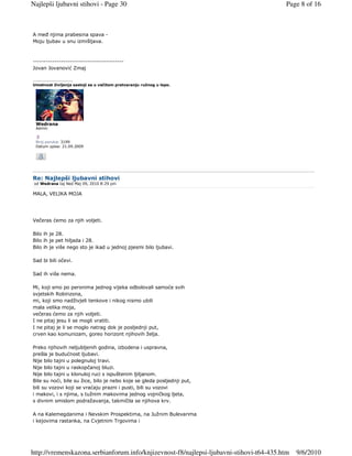 Najlepši ljubavni stihovi - Page 30                                                      Page 8 of 16



A meñ njima prabesina spava -
Moju ljubav u snu izmišljava.



------------------------------------------
Jovan Jovanović Zmaj

_________________
Umetnost življenja sastoji se u večitom pretvaranju ružnog u lepo.




 Wedrana
 Admin


 Broj poruka: 3199
 Datum upisa: 21.09.2009




Re: Najlepši ljubavni stihovi
 od Wedrana taj Ned Maj 09, 2010 8:29 pm

MALA, VELIKA MOJA




Večeras ćemo za njih voljeti.

Bilo ih je 28.
Bilo ih je pet hiljada i 28.
Bilo ih je više nego sto je ikad u jednoj pjesmi bilo ljubavi.

Sad bi bili očevi.

Sad ih više nema.

Mi, koji smo po peronima jednog vijeka odbolovali samoće svih
svjetskih Robinzona,
mi, koji smo nadživjeli tenkove i nikog nismo ubili
mala velika moja,
večeras ćemo za njih voljeti.
I ne pitaj jesu li se mogli vratiti.
I ne pitaj je li se moglo natrag dok je posljednji put,
crven kao komunizam, goreo horizont njihovih želja.

Preko njihovih neljubljenih godina, izbodena i uspravna,
prešla je budućnost ljubavi.
Nije bilo tajni u polegnuloj travi.
Nije bilo tajni u raskopčanoj bluzi.
Nije bilo tajni u klonuloj ruci s ispuštenim ljiljanom.
Bile su noći, bile su žice, bilo je nebo koje se gleda posljednji put,
bili su vozovi koji se vraćaju prazni i pusti, bili su vozovi
i makovi, i s njima, s tužnim makovima jednog vojničkog ljeta,
s divnim smislom podražavanja, takmičila se njihova krv.

A na Kalemegdanima i Nevskim Prospektima, na Južnim Bulevarima
i kejovima rastanka, na Cvjetnim Trgovima i




http://vremenskazona.serbianforum.info/knjizevnost-f8/najlepsi-ljubavni-stihovi-t64-435.htm   9/6/2010
 