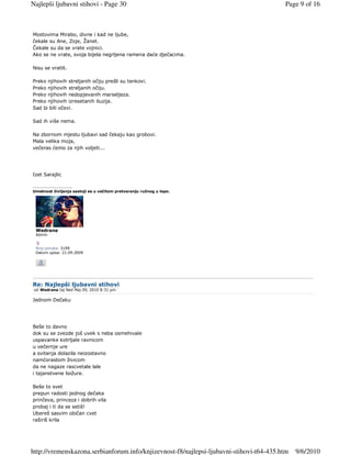 Najlepši ljubavni stihovi - Page 30                                                      Page 9 of 16



Mostovima Mirabo, divne i kad ne ljube,
čekale su Ane, Zoje, Žanet.
Čekale su da se vrate vojnici.
Ako se ne vrate, svoja bijela negrljena ramena daće dječacima.

Nisu se vratili.

Preko njihovih streljanih očiju prešli su tenkovi.
Preko njihovih streljanih očiju.
Preko njihovih nedopjevanih marseljeza.
Preko njihovih izresetanih iluzija.
Sad bi bili očevi.

Sad ih više nema.

Na zbornom mjestu ljubavi sad čekaju kao grobovi.
Mala velika moja,
večeras ćemo za njih voljeti...




Izet Sarajlic

_________________
Umetnost življenja sastoji se u večitom pretvaranju ružnog u lepo.




 Wedrana
 Admin


 Broj poruka: 3199
 Datum upisa: 21.09.2009




Re: Najlepši ljubavni stihovi
 od Wedrana taj Ned Maj 09, 2010 8:31 pm

Jednom Dečaku




Beše to davno
dok su se zvezde još uvek s neba osmehivale
uspavanke kotrljale ravnicom
u večernje ure
a svitanja dolazila neizostavno
namćorastom živicom
da ne nagaze rascvetale lale
i tajanstvene božure.

Beše to svet
prepun radosti jednog dečaka
prinčeva, princeza i dobrih vila
probaj i ti da se setiš!
Ubereš sasvim običan cvet
raširiš krila




http://vremenskazona.serbianforum.info/knjizevnost-f8/najlepsi-ljubavni-stihovi-t64-435.htm   9/6/2010
 