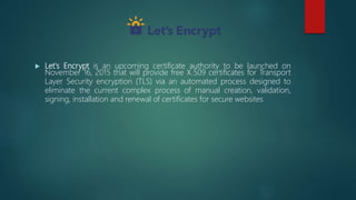  Let's Encrypt is an upcoming certificate authority to be launched on
November 16, 2015 that will provide free X.509 certificates for Transport
Layer Security encryption (TLS) via an automated process designed to
eliminate the current complex process of manual creation, validation,
signing, installation and renewal of certificates for secure websites
 
