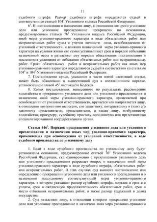 11
судебного штрафа. Размер судебного штрафа определяется судьей в
соответствии со статьей 1045
Уголовного кодекса Российской Федерации.
61
. В постановлении о назначении лицу, в отношении которого уголовное
дело или уголовное преследование прекращено по основаниям,
предусмотренным статьей 762
Уголовного кодекса Российской Федерации,
иной меры уголовно-правового характера в виде обязательных работ или
исправительных работ судья с учетом личности лица, освобождаемого от
уголовной ответственности, и влияния назначенной меры уголовно-правового
характера на условия жизни его семьи устанавливает срок и порядок отбывания
назначенной меры и разъясняет ему порядок обжалования постановления и
последствия уклонения от отбывания обязательных работ или исправительных
работ. Сроки обязательных работ и исправительных работ как иных мер
уголовно-правового характера определяются судьей в соответствии со статьями
1046
и 1047
Уголовного кодекса Российской Федерации.
7. Постановление судьи, указанное в части пятой настоящей статьи,
может быть обжаловано в вышестоящий суд в апелляционном порядке,
установленном главой 451
настоящего Кодекса.
8. Копия постановления, вынесенного по результатам рассмотрения
ходатайства о прекращении уголовного дела или уголовного преследования и
назначении иной меры уголовно-правового характера, применяемой при
освобождении от уголовной ответственности, вручается или направляется лицу,
в отношении которого оно вынесено, его защитнику, потерпевшему и (или) его
законному представителю, представителю, а также лицу, возбудившему
ходатайство, прокурору, судебному приставу-исполнителю или представителю
специализированного государственного органа.
Статья 4463
. Порядок прекращения уголовного дела или уголовного
преследования и назначения иных мер уголовно-правового характера,
применяемых при освобождении от уголовной ответственности, в ходе
судебного производства по уголовному делу
1. Если в ходе судебного производства по уголовному делу будут
установлены основания, предусмотренные статьей 762
Уголовного кодекса
Российской Федерации, суд одновременно с прекращением уголовного дела
или уголовного преследования разрешает вопрос о назначении иной меры
уголовно-правового характера в виде судебного штрафа, обязательных работ
или исправительных работ. В этих случаях суд выносит постановление или
определение о прекращении уголовного дела или уголовного преследования и о
назначении подсудимому соответствующей меры уголовно-правового
характера, в котором указывает размер судебного штрафа, порядок и срок его
уплаты, срок и ежедневную продолжительность обязательных работ, срок и
место отбывания исправительных работ, а также размер удержаний в доход
государства.
2. Суд разъясняет лицу, в отношении которого прекращено уголовное
дело или уголовное преследование и назначена иная мера уголовно-правового
 