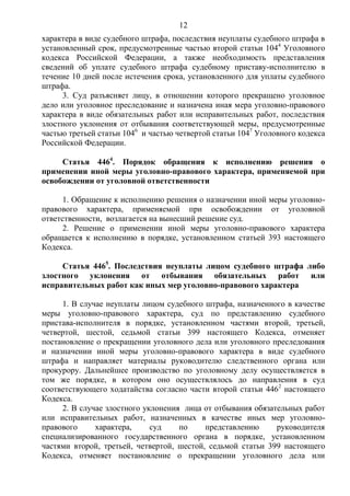12
характера в виде судебного штрафа, последствия неуплаты судебного штрафа в
установленный срок, предусмотренные частью второй статьи 1044
Уголовного
кодекса Российской Федерации, а также необходимость представления
сведений об уплате судебного штрафа судебному приставу-исполнителю в
течение 10 дней после истечения срока, установленного для уплаты судебного
штрафа.
3. Суд разъясняет лицу, в отношении которого прекращено уголовное
дело или уголовное преследование и назначена иная мера уголовно-правового
характера в виде обязательных работ или исправительных работ, последствия
злостного уклонения от отбывания соответствующей меры, предусмотренные
частью третьей статьи 1046
и частью четвертой статьи 1047
Уголовного кодекса
Российской Федерации.
Статья 4464
. Порядок обращения к исполнению решения о
применении иной меры уголовно-правового характера, применяемой при
освобождении от уголовной ответственности
1. Обращение к исполнению решения о назначении иной меры уголовно-
правового характера, применяемой при освобождении от уголовной
ответственности, возлагается на вынесший решение суд.
2. Решение о применении иной меры уголовно-правового характера
обращается к исполнению в порядке, установленном статьей 393 настоящего
Кодекса.
Статья 4465
. Последствия неуплаты лицом судебного штрафа либо
злостного уклонения от отбывания обязательных работ или
исправительных работ как иных мер уголовно-правового характера
1. В случае неуплаты лицом судебного штрафа, назначенного в качестве
меры уголовно-правового характера, суд по представлению судебного
пристава-исполнителя в порядке, установленном частями второй, третьей,
четвертой, шестой, седьмой статьи 399 настоящего Кодекса, отменяет
постановление о прекращении уголовного дела или уголовного преследования
и назначении иной меры уголовно-правового характера в виде судебного
штрафа и направляет материалы руководителю следственного органа или
прокурору. Дальнейшее производство по уголовному делу осуществляется в
том же порядке, в котором оно осуществлялось до направления в суд
соответствующего ходатайства согласно части второй статьи 4462
настоящего
Кодекса.
2. В случае злостного уклонения лица от отбывания обязательных работ
или исправительных работ, назначенных в качестве иных мер уголовно-
правового характера, суд по представлению руководителя
специализированного государственного органа в порядке, установленном
частями второй, третьей, четвертой, шестой, седьмой статьи 399 настоящего
Кодекса, отменяет постановление о прекращении уголовного дела или
 