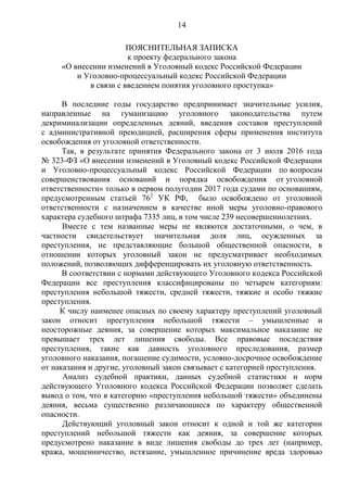 14
ПОЯСНИТЕЛЬНАЯ ЗАПИСКА
к проекту федерального закона
«О внесении изменений в Уголовный кодекс Российской Федерации
и Уголовно-процессуальный кодекс Российской Федерации
в связи с введением понятия уголовного проступка»
В последние годы государство предпринимает значительные усилия,
направленные на гуманизацию уголовного законодательства путем
декриминализации определенных деяний, введения составов преступлений
с административной преюдицией, расширения сферы применения института
освобождения от уголовной ответственности.
Так, в результате принятия Федерального закона от 3 июля 2016 года
№ 323-ФЗ «О внесении изменений в Уголовный кодекс Российской Федерации
и Уголовно-процессуальный кодекс Российской Федерации по вопросам
совершенствования оснований и порядка освобождения от уголовной
ответственности» только в первом полугодии 2017 года судами по основаниям,
предусмотренным статьей 762
УК РФ, было освобождено от уголовной
ответственности с назначением в качестве иной меры уголовно-правового
характера судебного штрафа 7335 лиц, в том числе 239 несовершеннолетних.
Вместе с тем названные меры не являются достаточными, о чем, в
частности свидетельствует значительная доля лиц, осужденных за
преступления, не представляющие большой общественной опасности, в
отношении которых уголовный закон не предусматривает необходимых
положений, позволяющих дифференцировать их уголовную ответственность.
В соответствии с нормами действующего Уголовного кодекса Российской
Федерации все преступления классифицированы по четырем категориям:
преступления небольшой тяжести, средней тяжести, тяжкие и особо тяжкие
преступления.
К числу наименее опасных по своему характеру преступлений уголовный
закон относит преступления небольшой тяжести ‒ умышленные и
неосторожные деяния, за совершение которых максимальное наказание не
превышает трех лет лишения свободы. Все правовые последствия
преступления, такие как давность уголовного преследования, размер
уголовного наказания, погашение судимости, условно-досрочное освобождение
от наказания и другие, уголовный закон связывает с категорией преступления.
Анализ судебной практики, данных судебной статистики и норм
действующего Уголовного кодекса Российской Федерации позволяет сделать
вывод о том, что в категорию «преступления небольшой тяжести» объединены
деяния, весьма существенно различающиеся по характеру общественной
опасности.
Действующий уголовный закон относит к одной и той же категории
преступлений небольшой тяжести как деяния, за совершение которых
предусмотрено наказание в виде лишения свободы до трех лет (например,
кража, мошенничество, истязание, умышленное причинение вреда здоровью
 