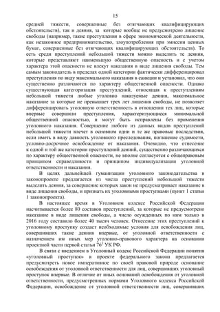 15
средней тяжести, совершенные без отягчающих квалифицирующих
обстоятельств), так и деяния, за которые вообще не предусмотрено лишение
свободы (например, такие преступления в сфере экономической деятельности,
как незаконное предпринимательство, злоупотребления при эмиссии ценных
бумаг, совершенные без отягчающих квалифицирующих обстоятельств). То
есть среди преступлений небольшой тяжести можно выделить те деяния,
которые представляют наименьшую общественную опасность и с учетом
характера этой опасности не влекут наказания в виде лишения свободы. Тем
самым законодатель в пределах одной категории фактически дифференцировал
преступления по виду максимального наказания в санкции и установил, что они
существенно различаются по характеру общественной опасности. Однако
существующая категоризация преступлений, относящая к преступлениям
небольшой тяжести любые уголовно наказуемые деяния, максимальное
наказание за которые не превышает трех лет лишения свободы, не позволяет
дифференцировать уголовную ответственность в отношении тех лиц, которые
впервые совершили преступления, характеризующиеся минимальной
общественной опасностью, и могут быть исправлены без применения
уголовного наказания. Совершение любого из данных видов преступлений
небольшой тяжести влечет в основном одни и те же правовые последствия,
если иметь в виду давность уголовного преследования, погашение судимости,
условно-досрочное освобождение от наказания. Очевидно, что отнесение
к одной и той же категории преступлений деяний, существенно различающихся
по характеру общественной опасности, не вполне согласуется с общеправовым
принципом справедливости и принципом индивидуализации уголовной
ответственности и наказания.
В целях дальнейшей гуманизации уголовного законодательства в
законопроекте предлагается из числа преступлений небольшой тяжести
выделить деяния, за совершение которых закон не предусматривает наказание в
виде лишения свободы, и признать их уголовными проступками (пункт 1 статьи
1 законопроекта).
В настоящее время в Уголовном кодексе Российской Федерации
насчитывается более 80 составов преступлений, за которые не предусмотрено
наказание в виде лишения свободы, а число осужденных по ним только в
2016 году составило более 40 тысяч человек. Отнесение этих преступлений к
уголовному проступку создаст необходимые условия для освобождения лиц,
совершивших такие деяния впервые, от уголовной ответственности с
назначением им иных мер уголовно-правового характера на основании
проектной части первой статьи 762
УК РФ.
В связи с введением в Уголовный кодекс Российской Федерации понятия
«уголовный проступок» в проекте федерального закона предлагается
предусмотреть новое императивное по своей правовой природе основание
освобождения от уголовной ответственности для лиц, совершивших уголовный
проступок впервые. В отличие от иных оснований освобождения от уголовной
ответственности, предусмотренных нормами Уголовного кодекса Российской
Федерации, освобождение от уголовной ответственности лиц, совершивших
 