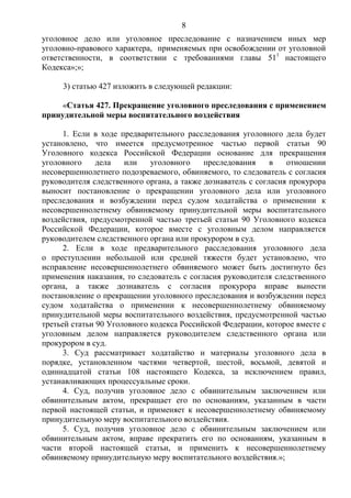 8
уголовное дело или уголовное преследование с назначением иных мер
уголовно-правового характера, применяемых при освобождении от уголовной
ответственности, в соответствии с требованиями главы 511
настоящего
Кодекса»;»;
3) статью 427 изложить в следующей редакции:
«Статья 427. Прекращение уголовного преследования с применением
принудительной меры воспитательного воздействия
1. Если в ходе предварительного расследования уголовного дела будет
установлено, что имеется предусмотренное частью первой статьи 90
Уголовного кодекса Российской Федерации основание для прекращения
уголовного дела или уголовного преследования в отношении
несовершеннолетнего подозреваемого, обвиняемого, то следователь с согласия
руководителя следственного органа, а также дознаватель с согласия прокурора
выносит постановление о прекращении уголовного дела или уголовного
преследования и возбуждении перед судом ходатайства о применении к
несовершеннолетнему обвиняемому принудительной меры воспитательного
воздействия, предусмотренной частью третьей статьи 90 Уголовного кодекса
Российской Федерации, которое вместе с уголовным делом направляется
руководителем следственного органа или прокурором в суд.
2. Если в ходе предварительного расследования уголовного дела
о преступлении небольшой или средней тяжести будет установлено, что
исправление несовершеннолетнего обвиняемого может быть достигнуто без
применения наказания, то следователь с согласия руководителя следственного
органа, а также дознаватель с согласия прокурора вправе вынести
постановление о прекращении уголовного преследования и возбуждении перед
судом ходатайства о применении к несовершеннолетнему обвиняемому
принудительной меры воспитательного воздействия, предусмотренной частью
третьей статьи 90 Уголовного кодекса Российской Федерации, которое вместе с
уголовным делом направляется руководителем следственного органа или
прокурором в суд.
3. Суд рассматривает ходатайство и материалы уголовного дела в
порядке, установленном частями четвертой, шестой, восьмой, девятой и
одиннадцатой статьи 108 настоящего Кодекса, за исключением правил,
устанавливающих процессуальные сроки.
4. Суд, получив уголовное дело с обвинительным заключением или
обвинительным актом, прекращает его по основаниям, указанным в части
первой настоящей статьи, и применяет к несовершеннолетнему обвиняемому
принудительную меру воспитательного воздействия.
5. Суд, получив уголовное дело с обвинительным заключением или
обвинительным актом, вправе прекратить его по основаниям, указанным в
части второй настоящей статьи, и применить к несовершеннолетнему
обвиняемому принудительную меру воспитательного воздействия.»;
 