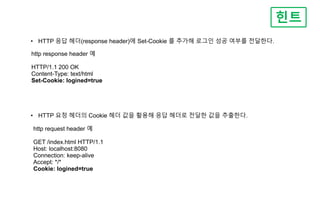 힌트
• HTTP 응답 헤더(response header)에 Set-Cookie 를 추가해 로그인 성공 여부를 전달한다.
http response header 예
HTTP/1.1 200 OK
Content-Type: text/html
Set-Cookie: logined=true
• HTTP 요청 헤더의 Cookie 헤더 값을 활용해 응답 헤더로 전달한 값을 추출한다.
http request header 예
GET /index.html HTTP/1.1
Host: localhost:8080
Connection: keep-alive
Accept: */*
Cookie: logined=true
 
