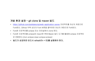 개발 환경 설정 – git clone 및 maven 빌드
• https://github.com/parkjaesung/web-application-server 프로젝트를 자신의 계정으로
Fork한다. Github 우측 상단의 Fork 버튼을 클릭하면 자신의 계정으로 Fork된다.
• Fork한 프로젝트를 eclipse 또는 터미널에서 clone 한다.
• Fork한 프로젝트를 eclipse로 import한 후에 Maven 빌드 도구를 활용해 eclipse 프로젝트
로 변환한다.(mvn eclipse:clean eclipse:eclipse)
• 빌드가 성공하면 반드시 refresh(fn + f5)를 실행해야 한다.
 
