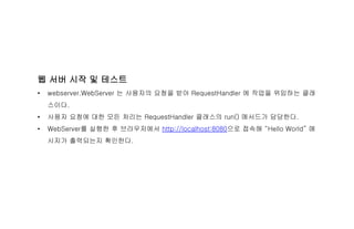 웹 서버 시작 및 테스트
• webserver.WebServer 는 사용자의 요청을 받아 RequestHandler 에 작업을 위임하는 클래
스이다.
• 사용자 요청에 대한 모든 처리는 RequestHandler 클래스의 run() 메서드가 담당한다.
• WebServer를 실행한 후 브라우저에서 http://localhost:8080으로 접속해 “Hello World” 메
시지가 출력되는지 확인한다.
 