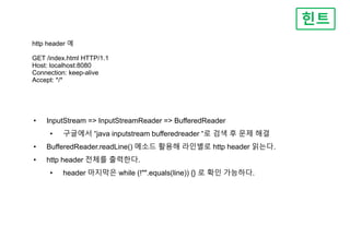 http header 예
GET /index.html HTTP/1.1
Host: localhost:8080
Connection: keep-alive
Accept: */*
힌트
• InputStream => InputStreamReader => BufferedReader
• 구글에서 “java inputstream bufferedreader “로 검색 후 문제 해결
• BufferedReader.readLine() 메소드 활용해 라인별로 http header 읽는다.
• http header 전체를 출력한다.
• header 마지막은 while (!"".equals(line)) {} 로 확인 가능하다.
 