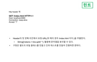 http header 예
GET /index.html HTTP/1.1
Host: localhost:8080
Connection: keep-alive
Accept: */*
힌트
• Header의 첫 번째 라인에서 요청 URL(위 예의 경우 /index.html 이다.)을 추출한다.
• String[] tokens = line.split(" "); 활용해 문자열을 분리할 수 있다.
• 구현은 별도의 유틸 클래스를 만들고 단위 테스트를 만들어 진행하면 편하다.
 
