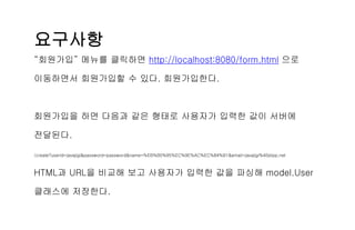요구사항
“회원가입” 메뉴를 클릭하면 http://localhost:8080/form.html 으로
이동하면서 회원가입할 수 있다. 회원가입한다.
회원가입을 하면 다음과 같은 형태로 사용자가 입력한 값이 서버에
전달된다.
/create?userId=javajigi&password=password&name=%EB%B0%95%EC%9E%AC%EC%84%B1&email=javajigi%40slipp.net
HTML과 URL을 비교해 보고 사용자가 입력한 값을 파싱해 model.User
클래스에 저장한다.
 