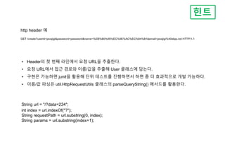 힌트
• Header의 첫 번째 라인에서 요청 URL을 추출한다.
• 요청 URL에서 접근 경로와 이름/값을 추출해 User 클래스에 담는다.
• 구현은 가능하면 junit을 활용해 단위 테스트를 진행하면서 하면 좀 더 효과적으로 개발 가능하다.
• 이름/값 파싱은 util.HttpRequestUtils 클래스의 parseQueryString() 메서드를 활용한다.
http header 예
GET /create?userId=javajigi&password=password&name=%EB%B0%95%EC%9E%AC%EC%84%B1&email=javajigi%40slipp.net HTTP/1.1
String url = "/?data=234";
int index = url.indexOf("?");
String requestPath = url.substring(0, index);
String params = url.substring(index+1);
 