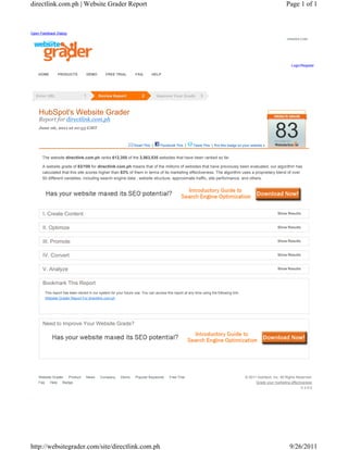 directlink.com.ph | Website Grader Report                                                                                                                         Page 1 of 1



Open Feedback Dialog
                                                                                                                                                                  GRADER.COM




                                                                                                                                                                     Login/Register

    HOME       PRODUCTS           DEMO        FREE TRIAL          FAQ       HELP




    HubSpot's Website Grader
    Report for directlink.com.ph
    June 06, 2011 at 01:55 GMT



                                                                 Email This |     Facebook This |      Tweet This | Put this badge on your website »
                                                                                                                                                           83
      The website directlink.com.ph ranks 612,355 of the 3,563,535 websites that have been ranked so far.

      A website grade of 83/100 for directlink.com.ph means that of the millions of websites that have previously been evaluated, our algorithm has
      calculated that this site scores higher than 83% of them in terms of its marketing effectiveness. The algorithm uses a proprietary blend of over
      50 different variables, including search engine data , website structure, approximate traffic, site performance, and others.




      I. Create Content                                                                                                                                     Show Results



      II. Optimize                                                                                                                                          Show Results



      III. Promote                                                                                                                                          Show Results



      IV. Convert                                                                                                                                           Show Results



      V. Analyze                                                                                                                                            Show Results



      Bookmark This Report
       This report has been stored in our system for your future use. You can access this report at any time using the following link:
       Website Grader Report For directlink.com.ph




      Need to Improve Your Website Grade?




    Website Grader Product       News      Company      Demo      Popular Keywords      Free Trial                                       © 2011 HubSpot, Inc. All Rights Reserved.
    Faq   Help Badge                                                                                                                           Grade your marketing effectiveness
                                                                                                                                                                           V.3.5.0




http://websitegrader.com/site/directlink.com.ph                                                                                                                     9/26/2011
 