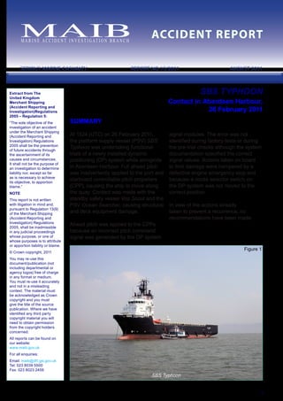 SBS Typhoon
Figure 1
M A R I N E ACC I D E N T I N V E S T I G AT I O N B R A N C H
ACCIDENT REPORT
SERIOUS MARINE CASUALTY	 REPORT NO 13/2011 AUGUST 2011
1
Extract from The
United Kingdom
Merchant Shipping
(Accident Reporting and
Investigation)Regulations
2005 – Regulation 5:
“The sole objective of the
investigation of an accident
under the Merchant Shipping
(Accident Reporting and
Investigation) Regulations
2005 shall be the prevention
of future accidents through
the ascertainment of its
causes and circumstances.
It shall not be the purpose of
an investigation to determine
liability nor, except so far
as is necessary to achieve
its objective, to apportion
blame.”
NOTE
This report is not written
with litigation in mind and,
pursuant to Regulation 13(9)
of the Merchant Shipping
(Accident Reporting and
Investigation) Regulations
2005, shall be inadmissible
in any judicial proceedings
whose purpose, or one of
whose purposes is to attribute
or apportion liability or blame.
© Crown copyright, 2011
You may re-use this
document/publication (not
including departmental or
agency logos) free of charge
in any format or medium.
You must re-use it accurately
and not in a misleading
context. The material must
be acknowledged as Crown
copyright and you must
give the title of the source
publication. Where we have
identified any third party
copyright material you will
need to obtain permission
from the copyright holders
concerned.
All reports can be found on
our website:
www.maib.gov.uk
For all enquiries:
Email: maib@dft.gsi.gov.uk
Tel: 023 8039 5500
Fax: 023 8023 2459
SBS TYPHOON
Contact in Aberdeen Harbour,
26 February 2011
SUMMARY
At 1524 (UTC) on 26 February 2011,
the platform supply vessel (PSV) SBS
Typhoon was undertaking functional
trials of a newly installed dynamic
positioning (DP) system while alongside
in Aberdeen Harbour. Full ahead pitch
was inadvertently applied to the port and
starboard controllable pitch propellers
(CPP), causing the ship to move along
the quay. Contact was made with the
standby safety vessel Vos Scout and the
PSV Ocean Searcher, causing structural
and deck equipment damage.
Ahead pitch was applied to the CPPs
because an incorrect pitch command
signal was generated by the DP system
signal modules. The error was not
identified during factory tests or during
the pre-trial checks although the system
documentation specified the correct
signal values. Actions taken on board
to limit damage were hampered by a
defective engine emergency stop and
because a mode selector switch on
the DP system was not moved to the
correct position.
In view of the actions already
taken to prevent a recurrence, no
recommendations have been made.
 