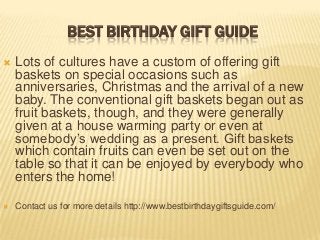 BEST BIRTHDAY GIFT GUIDE


Lots of cultures have a custom of offering gift
baskets on special occasions such as
anniversaries, Christmas and the arrival of a new
baby. The conventional gift baskets began out as
fruit baskets, though, and they were generally
given at a house warming party or even at
somebody’s wedding as a present. Gift baskets
which contain fruits can even be set out on the
table so that it can be enjoyed by everybody who
enters the home!



Contact us for more details http://www.bestbirthdaygiftsguide.com/

 