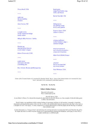 haiku133

Page 10 of 12

Tricia Knoll, USA

beach party
empty beer bottles sing
with a salt breeze

~~~

Rachel Sutcliffe, UK

night star
the inevitability
of dawn

~~~

Anne Curran, NZ

falling leaves
my quilting scraps
lie in a new pattern

~~~

Frances Jones, USA
(Editor's Choice)

a couple crows
on the suspension bridge
nearly sunset

~~~

Mihajlo Mika Pavlovic', Serbia
a dying sunflower
on the window's edge—
summer twilight

~~~
Florida sun
dancing before harvest
a corn snake’s tongue

meurt un tournesol
sur le bord de la fenêtre—
crépuscule d'automne

Robert Piotrowski, CAN

Minh-Triêt PHAM, France

~~~
~~~
a pale moon
mirrored in the lake
a trembling doe

a kestrel
fast as an errant dart
my revery broken

Rose Solodo, Bosnia and Herzegovina
Neal Whitman, USA

~~~

~~~

(Some of the Croatian haiku were translated by Djurdja Vukelic' Rozic'; Some of the Serbian haiku were translated by Sasa
Vazic', and others were translated by individual authors.)

~~~ ~~~
Editor's Haiku Choices
Slug trail on the porch . . .
Now, I understand my life
David H. Rosen, USA
As my Editor’s Choice, I've selected this deceptively plain haiku by David H. Rosen, as a fine example of what the haiku genre
is about, man and nature.
David's haiku is an equilibrium which contains feelings of uncertainty and hints of self-mockery, seemingly a somewhat
despondent and detached description of his own life, as well as the unfathomable beauty he perceived in the slug’s silver trail, as
a metaphor for one’s own legacy. A crafty comparison of a natural phenomenon to both the plight and the blessings of mankind .
. . what scholarly scope!
I realize that poetry is a "living art form" and will always be evolving forward or reverting back full circle.Therefore the gift to
be simple and stick to it when everyone around you is experimenting by pushing the boundaries, and trying to come off as a
complex intellectual, is a difficult path.

http://www.kernelsonline.com/haiku133.html

1/3/2014

 